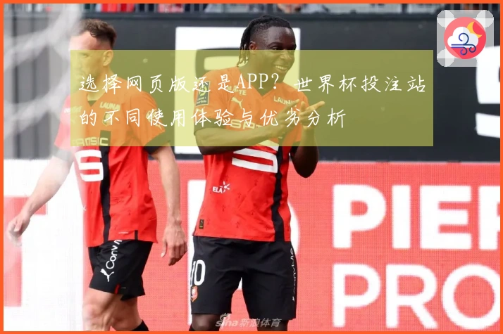 选择网页版还是APP？世界杯投注站的不同使用体验与优劣分析